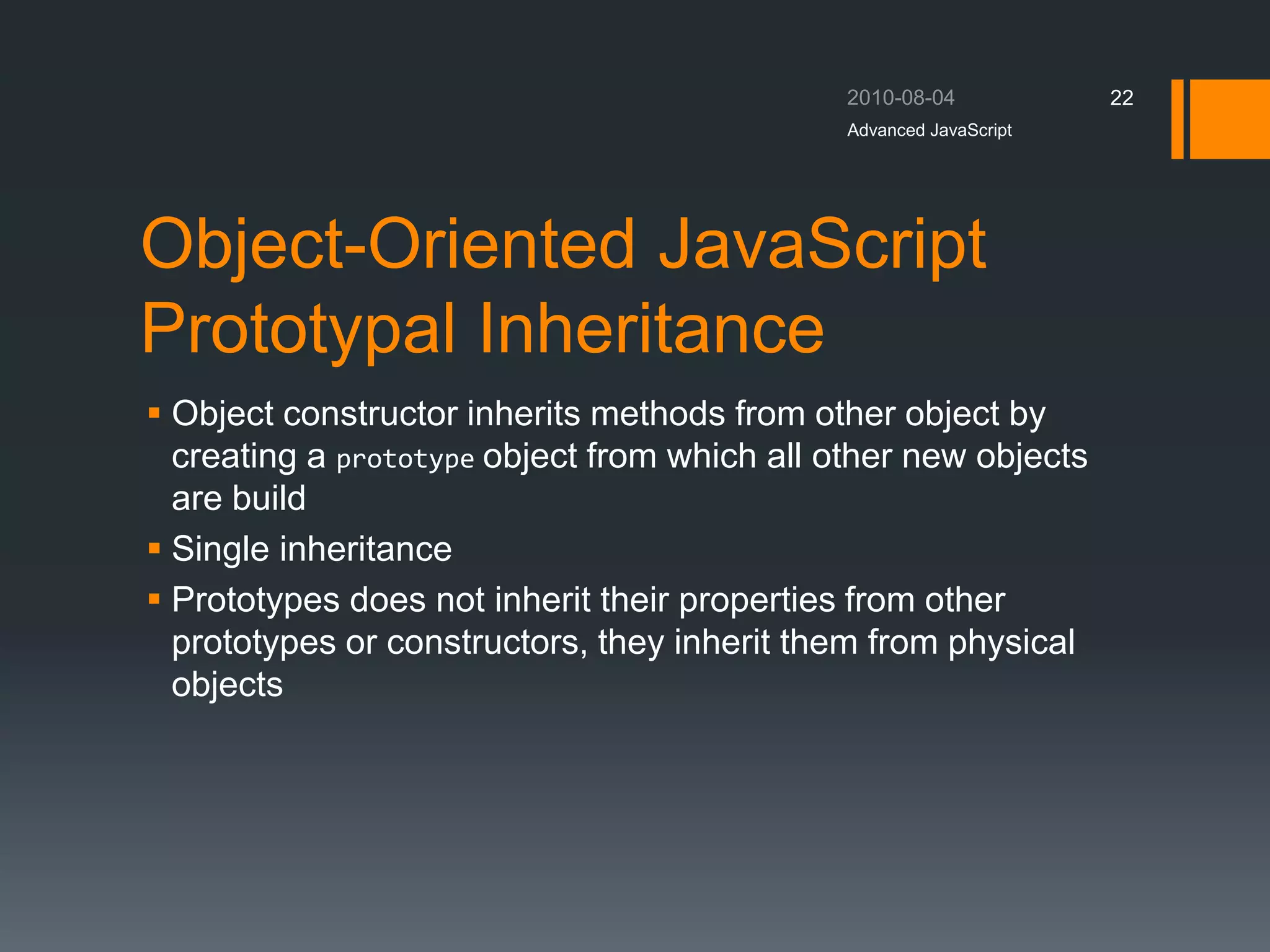 Object-Oriented JavaScript
Prototypal Inheritance
 Object constructor inherits methods from other object by
creating a prototype object from which all other new objects
are build
 Single inheritance
 Prototypes does not inherit their properties from other
prototypes or constructors, they inherit them from physical
objects
Advanced JavaScript
22
 