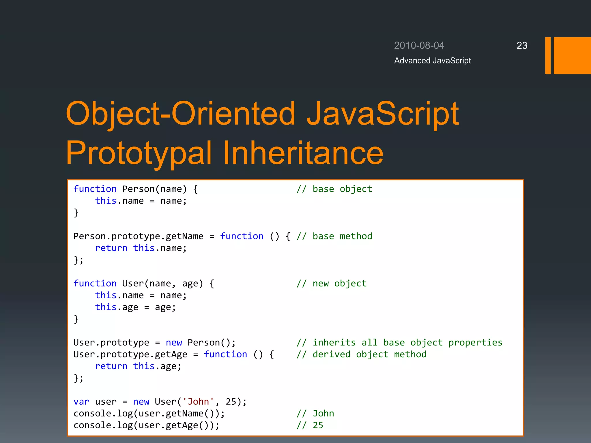 Object-Oriented JavaScript
Prototypal Inheritance
Advanced JavaScript
23
function Person(name) { // base object
this.name = name;
}
Person.prototype.getName = function () { // base method
return this.name;
};
function User(name, age) { // new object
this.name = name;
this.age = age;
}
User.prototype = new Person(); // inherits all base object properties
User.prototype.getAge = function () { // derived object method
return this.age;
};
var user = new User('John', 25);
console.log(user.getName()); // John
console.log(user.getAge()); // 25
 
