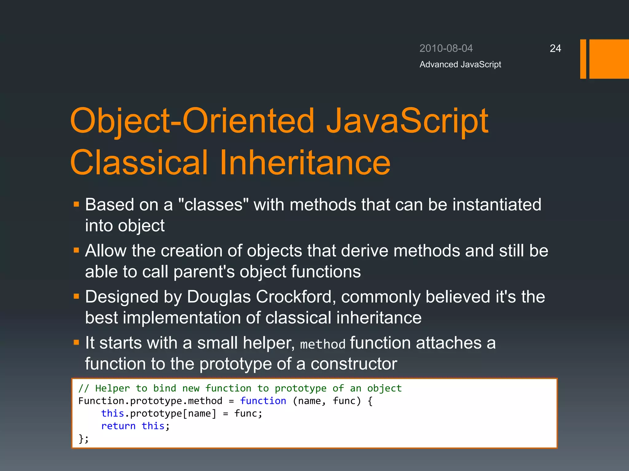 Object-Oriented JavaScript
Classical Inheritance
 Based on a "classes" with methods that can be instantiated
into object
 Allow the creation of objects that derive methods and still be
able to call parent's object functions
 Designed by Douglas Crockford, commonly believed it's the
best implementation of classical inheritance
 It starts with a small helper, method function attaches a
function to the prototype of a constructor
Advanced JavaScript
24
// Helper to bind new function to prototype of an object
Function.prototype.method = function (name, func) {
this.prototype[name] = func;
return this;
};
 