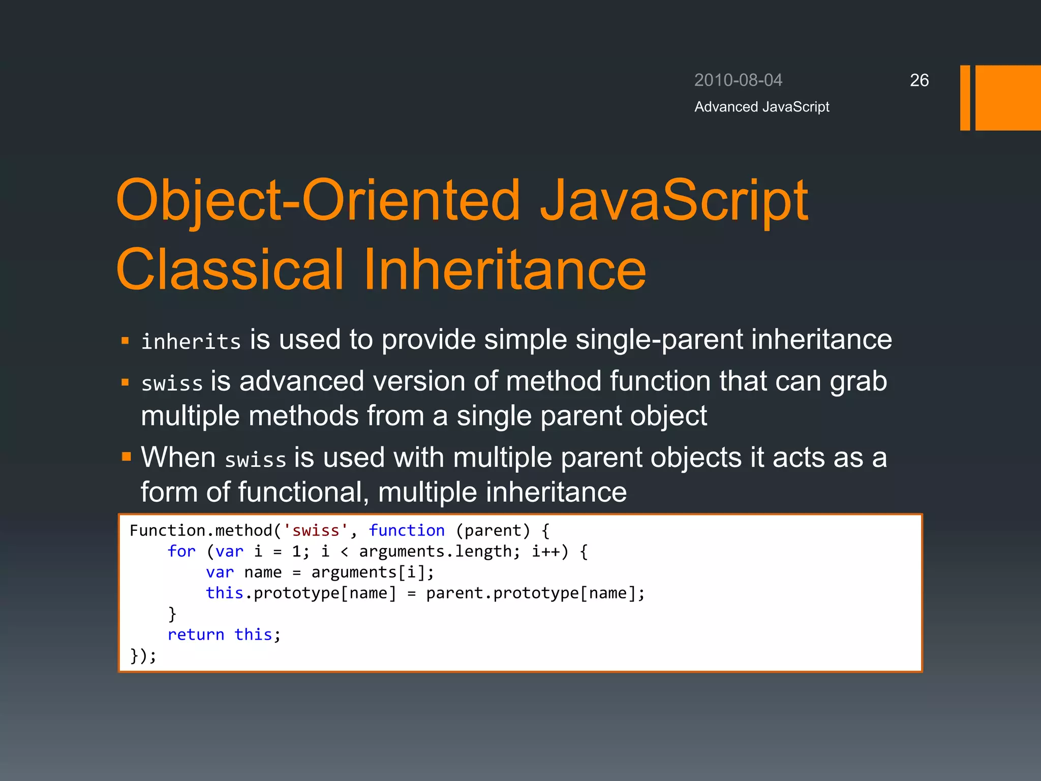 Object-Oriented JavaScript
Classical Inheritance
Advanced JavaScript
26
Function.method('swiss', function (parent) {
for (var i = 1; i < arguments.length; i++) {
var name = arguments[i];
this.prototype[name] = parent.prototype[name];
}
return this;
});
 inherits is used to provide simple single-parent inheritance
 swiss is advanced version of method function that can grab
multiple methods from a single parent object
 When swiss is used with multiple parent objects it acts as a
form of functional, multiple inheritance
 