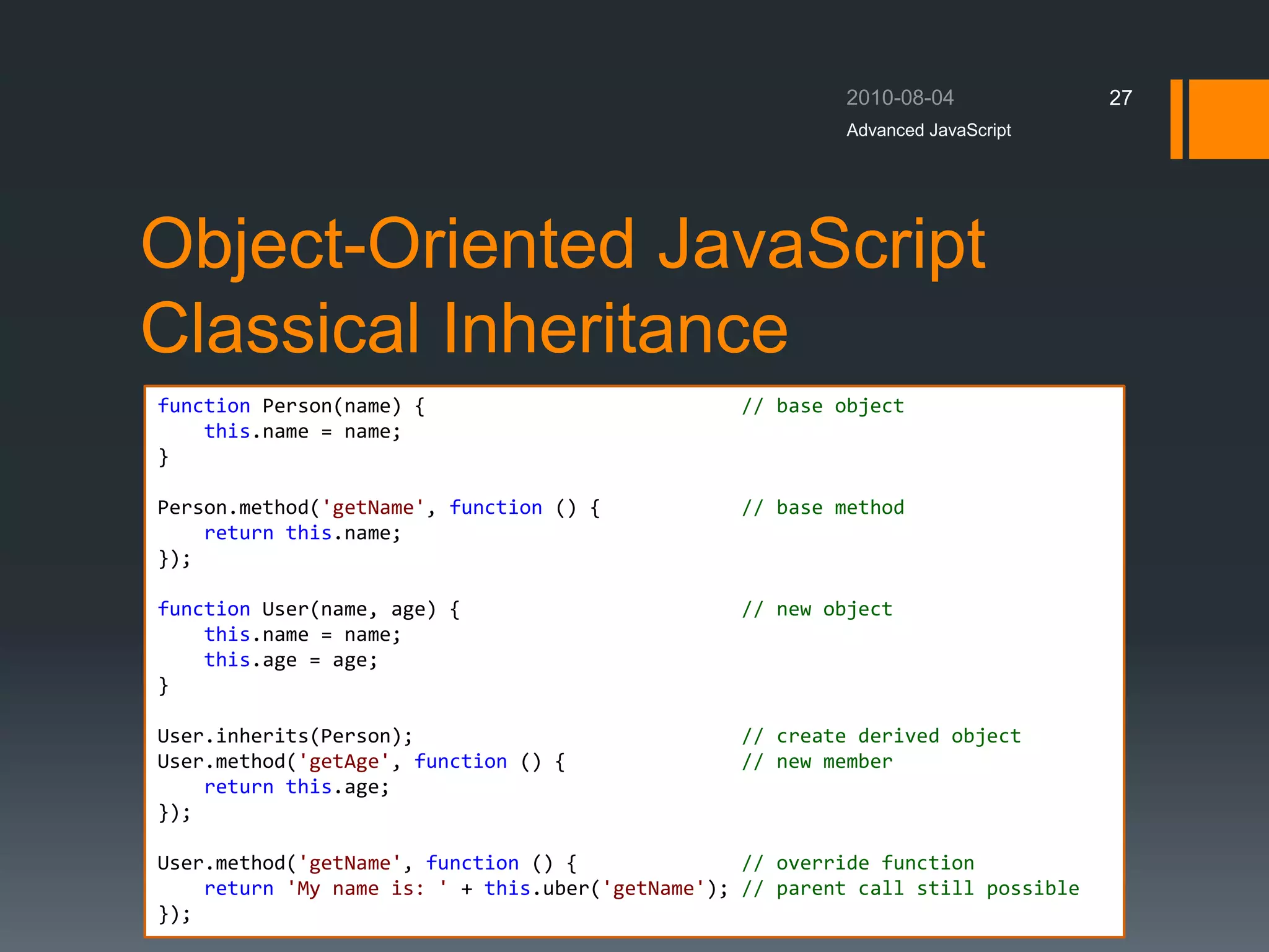 Object-Oriented JavaScript
Classical Inheritance
Advanced JavaScript
27
function Person(name) { // base object
this.name = name;
}
Person.method('getName', function () { // base method
return this.name;
});
function User(name, age) { // new object
this.name = name;
this.age = age;
}
User.inherits(Person); // create derived object
User.method('getAge', function () { // new member
return this.age;
});
User.method('getName', function () { // override function
return 'My name is: ' + this.uber('getName'); // parent call still possible
});
 