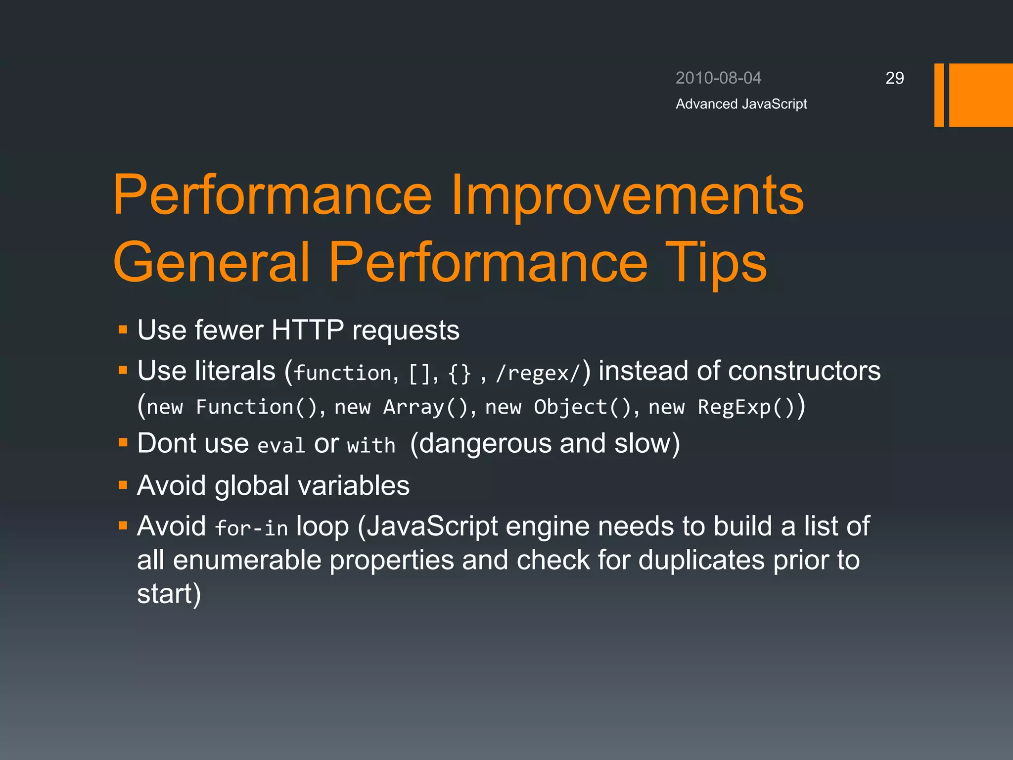 Performance Improvements
General Performance Tips
 Use fewer HTTP requests
 Use literals (function, [], {} , /regex/) instead of constructors
(new Function(), new Array(), new Object(), new RegExp())
 Dont use eval or with (dangerous and slow)
 Avoid global variables
 Avoid for-in loop (JavaScript engine needs to build a list of
all enumerable properties and check for duplicates prior to
start)
Advanced JavaScript
29
 