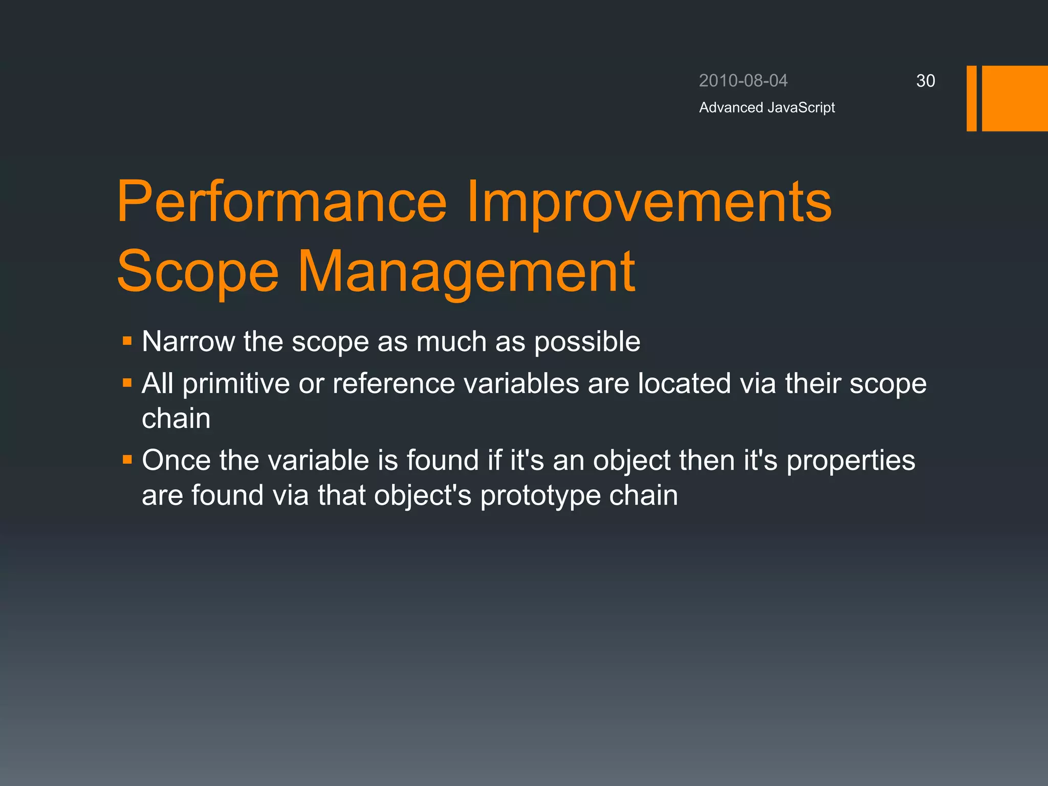 Performance Improvements
Scope Management
 Narrow the scope as much as possible
 All primitive or reference variables are located via their scope
chain
 Once the variable is found if it's an object then it's properties
are found via that object's prototype chain
Advanced JavaScript
30
 
