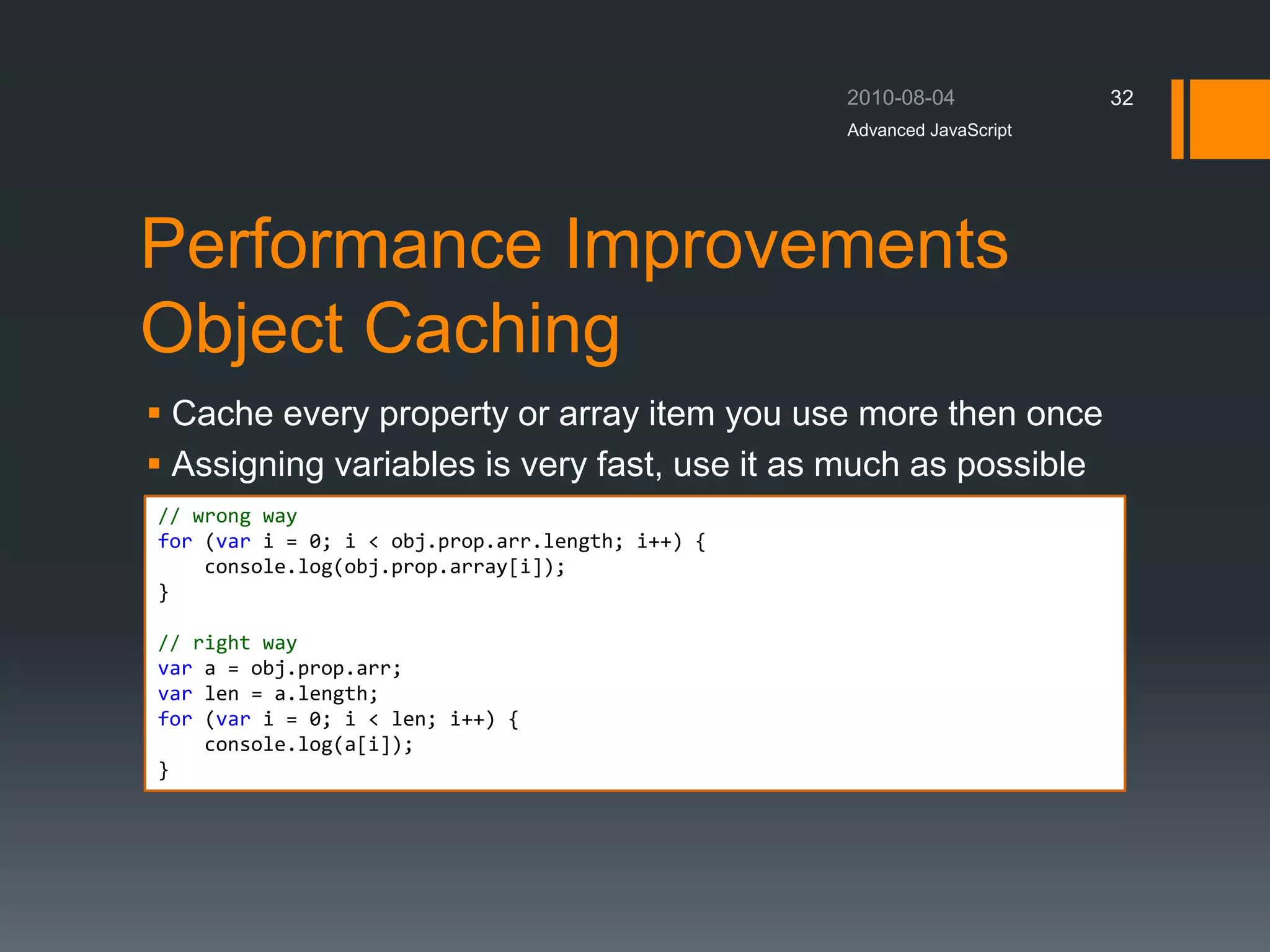 Performance Improvements
Object Caching
 Cache every property or array item you use more then once
 Assigning variables is very fast, use it as much as possible
Advanced JavaScript
32
// wrong way
for (var i = 0; i < obj.prop.arr.length; i++) {
console.log(obj.prop.array[i]);
}
// right way
var a = obj.prop.arr;
var len = a.length;
for (var i = 0; i < len; i++) {
console.log(a[i]);
}
 