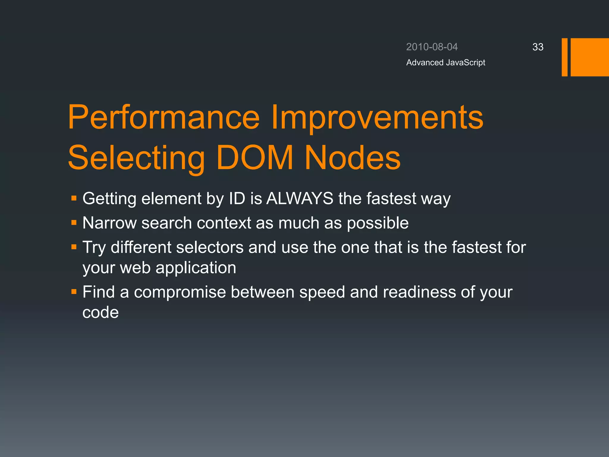 Performance Improvements
Selecting DOM Nodes
 Getting element by ID is ALWAYS the fastest way
 Narrow search context as much as possible
 Try different selectors and use the one that is the fastest for
your web application
 Find a compromise between speed and readiness of your
code
Advanced JavaScript
33
 