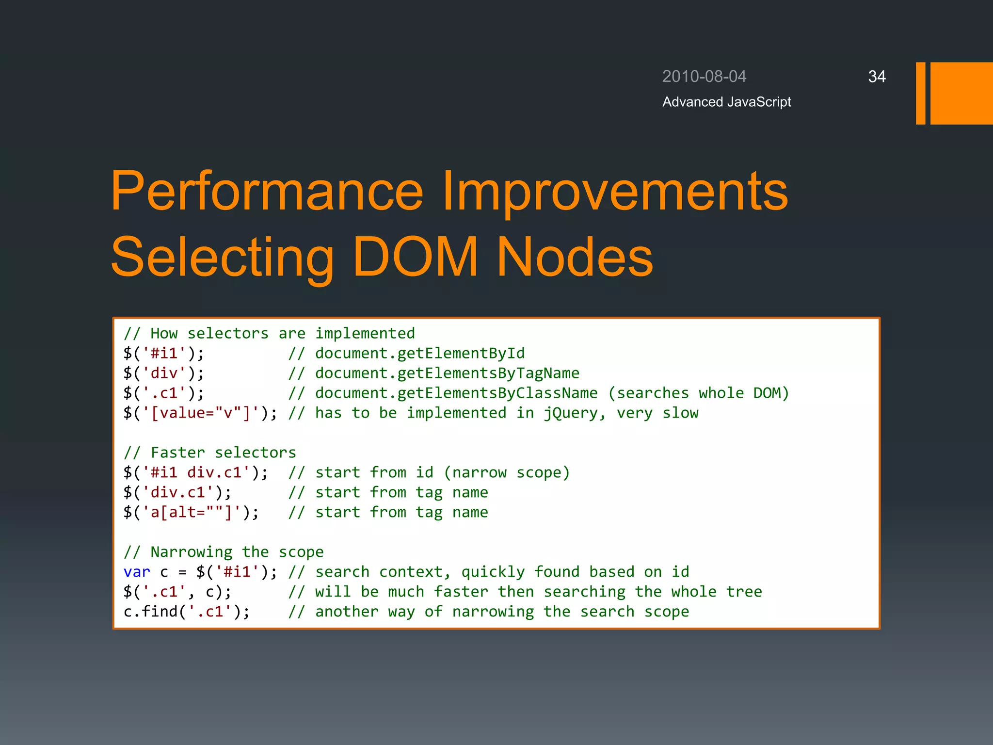 Performance Improvements
Selecting DOM Nodes
Advanced JavaScript
34
// How selectors are implemented
$('#i1'); // document.getElementById
$('div'); // document.getElementsByTagName
$('.c1'); // document.getElementsByClassName (searches whole DOM)
$('[value="v"]'); // has to be implemented in jQuery, very slow
// Faster selectors
$('#i1 div.c1'); // start from id (narrow scope)
$('div.c1'); // start from tag name
$('a[alt=""]'); // start from tag name
// Narrowing the scope
var c = $('#i1'); // search context, quickly found based on id
$('.c1', c); // will be much faster then searching the whole tree
c.find('.c1'); // another way of narrowing the search scope
 