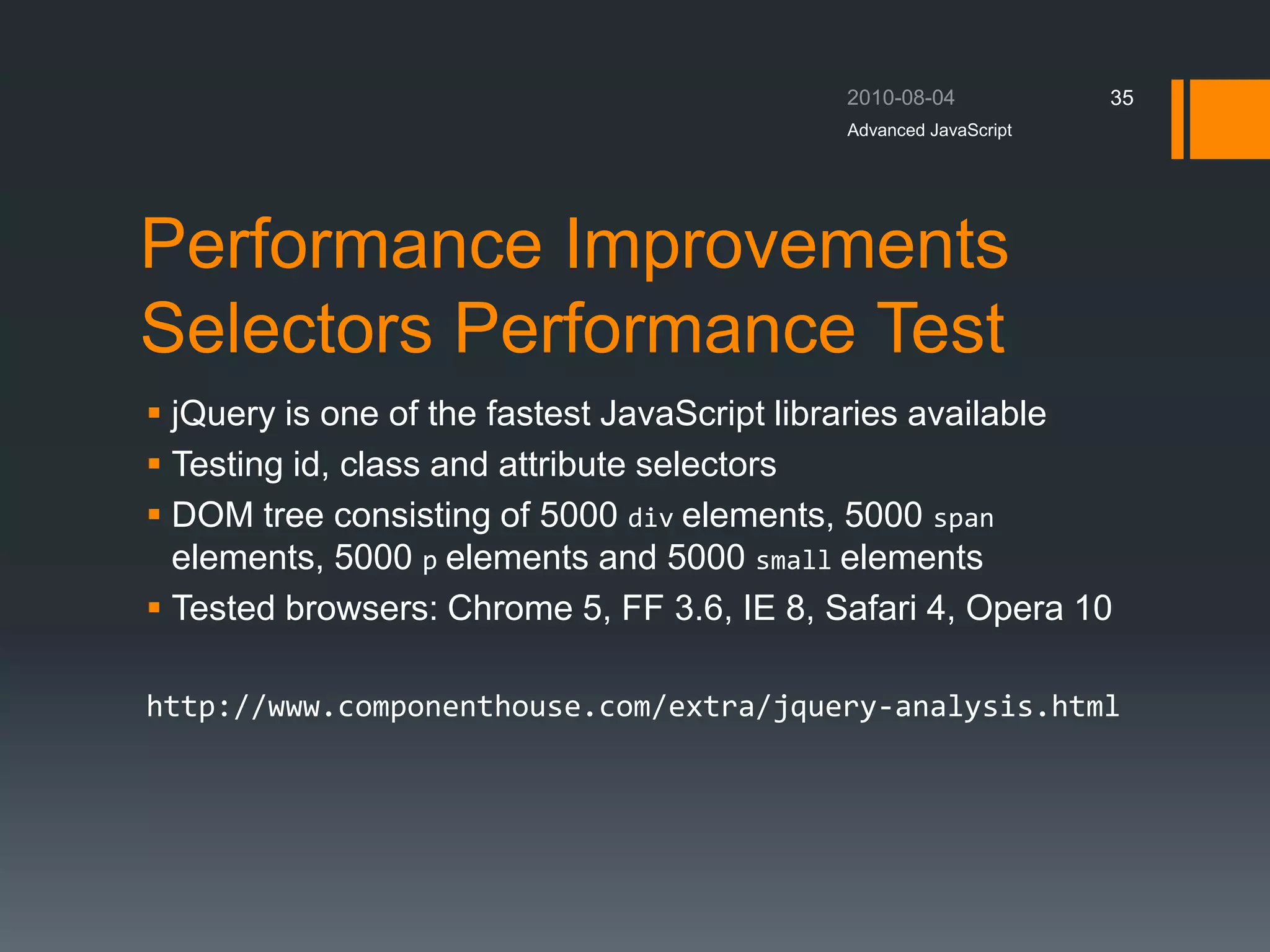 Performance Improvements
Selectors Performance Test
 jQuery is one of the fastest JavaScript libraries available
 Testing id, class and attribute selectors
 DOM tree consisting of 5000 div elements, 5000 span
elements, 5000 p elements and 5000 small elements
 Tested browsers: Chrome 5, FF 3.6, IE 8, Safari 4, Opera 10
http://www.componenthouse.com/extra/jquery-analysis.html
Advanced JavaScript
35
 
