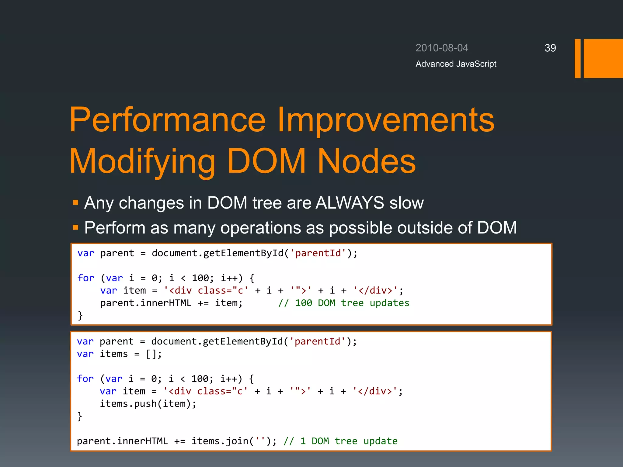 Performance Improvements
Modifying DOM Nodes
 Any changes in DOM tree are ALWAYS slow
 Perform as many operations as possible outside of DOM
Advanced JavaScript
39
var parent = document.getElementById('parentId');
for (var i = 0; i < 100; i++) {
var item = '<div class="c' + i + '">' + i + '</div>';
parent.innerHTML += item; // 100 DOM tree updates
}
var parent = document.getElementById('parentId');
var items = [];
for (var i = 0; i < 100; i++) {
var item = '<div class="c' + i + '">' + i + '</div>';
items.push(item);
}
parent.innerHTML += items.join(''); // 1 DOM tree update
 