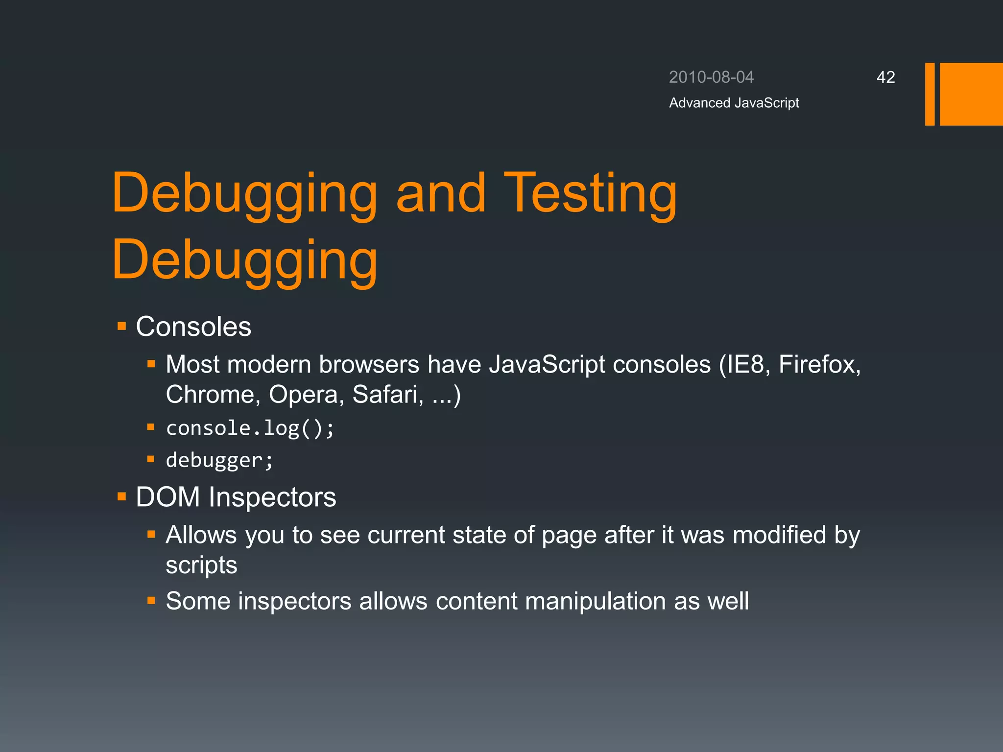 Debugging and Testing
Debugging
 Consoles
 Most modern browsers have JavaScript consoles (IE8, Firefox,
Chrome, Opera, Safari, ...)
 console.log();
 debugger;
 DOM Inspectors
 Allows you to see current state of page after it was modified by
scripts
 Some inspectors allows content manipulation as well
Advanced JavaScript
42
 