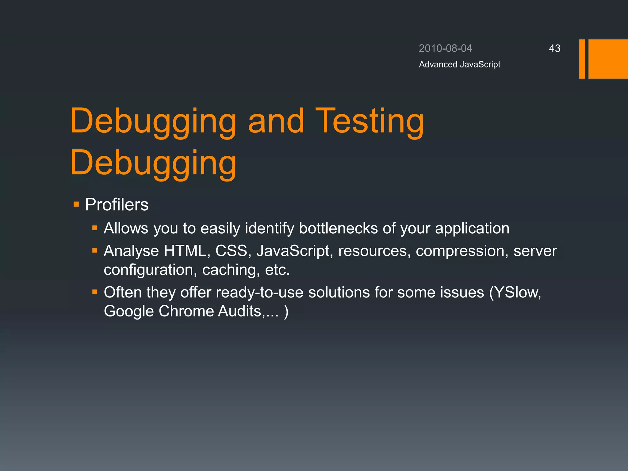 Debugging and Testing
Debugging
 Profilers
 Allows you to easily identify bottlenecks of your application
 Analyse HTML, CSS, JavaScript, resources, compression, server
configuration, caching, etc.
 Often they offer ready-to-use solutions for some issues (YSlow,
Google Chrome Audits,... )
Advanced JavaScript
43
 