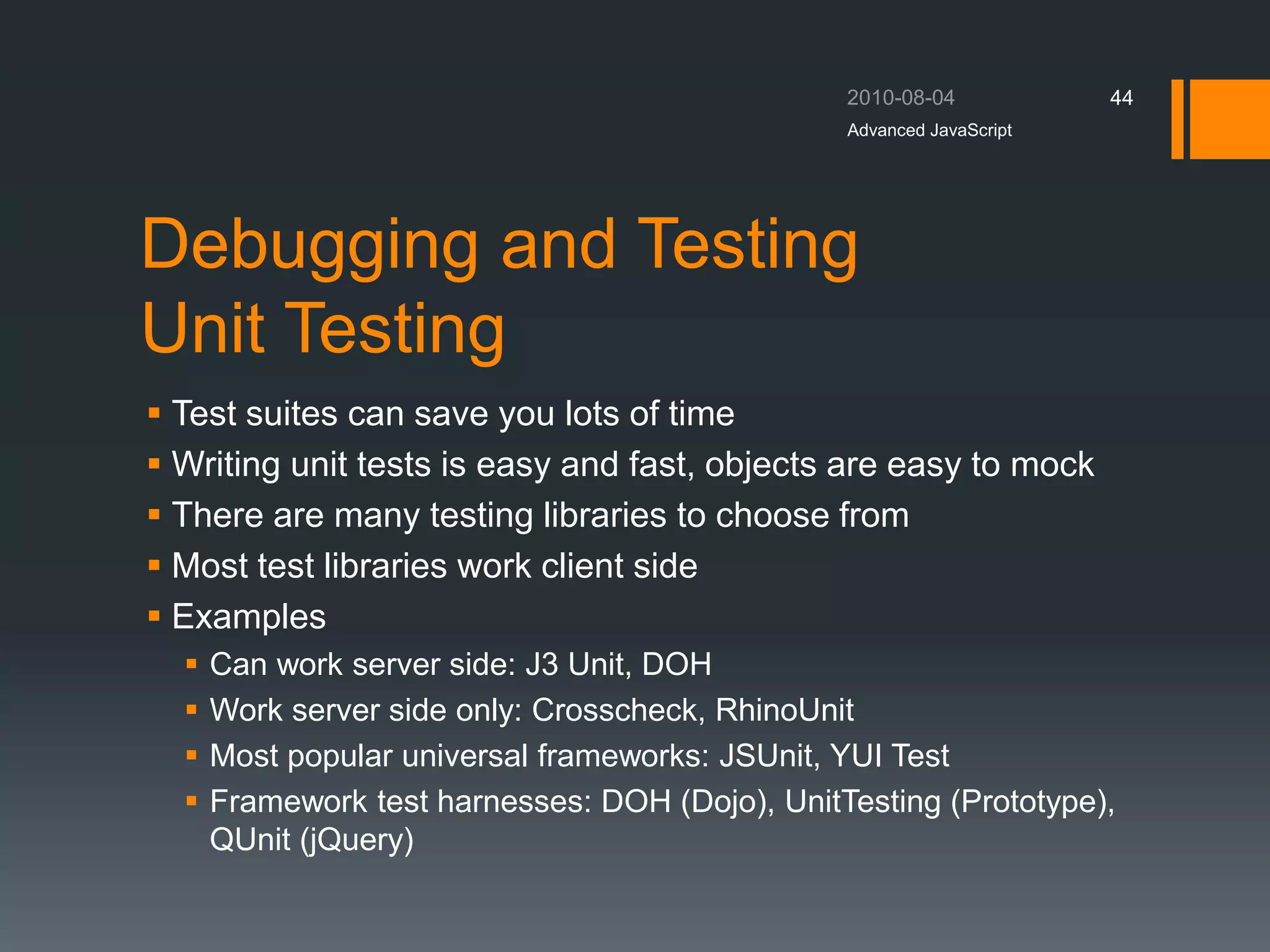Debugging and Testing
Unit Testing
 Test suites can save you lots of time
 Writing unit tests is easy and fast, objects are easy to mock
 There are many testing libraries to choose from
 Most test libraries work client side
 Examples
 Can work server side: J3 Unit, DOH
 Work server side only: Crosscheck, RhinoUnit
 Most popular universal frameworks: JSUnit, YUI Test
 Framework test harnesses: DOH (Dojo), UnitTesting (Prototype),
QUnit (jQuery)
Advanced JavaScript
44
 