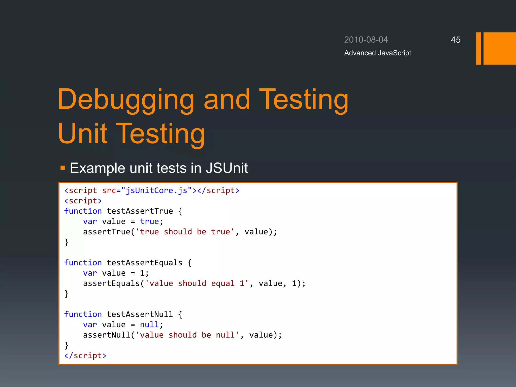 Debugging and Testing
Unit Testing
 Example unit tests in JSUnit
Advanced JavaScript
45
<script src="jsUnitCore.js"></script>
<script>
function testAssertTrue {
var value = true;
assertTrue('true should be true', value);
}
function testAssertEquals {
var value = 1;
assertEquals('value should equal 1', value, 1);
}
function testAssertNull {
var value = null;
assertNull('value should be null', value);
}
</script>
 