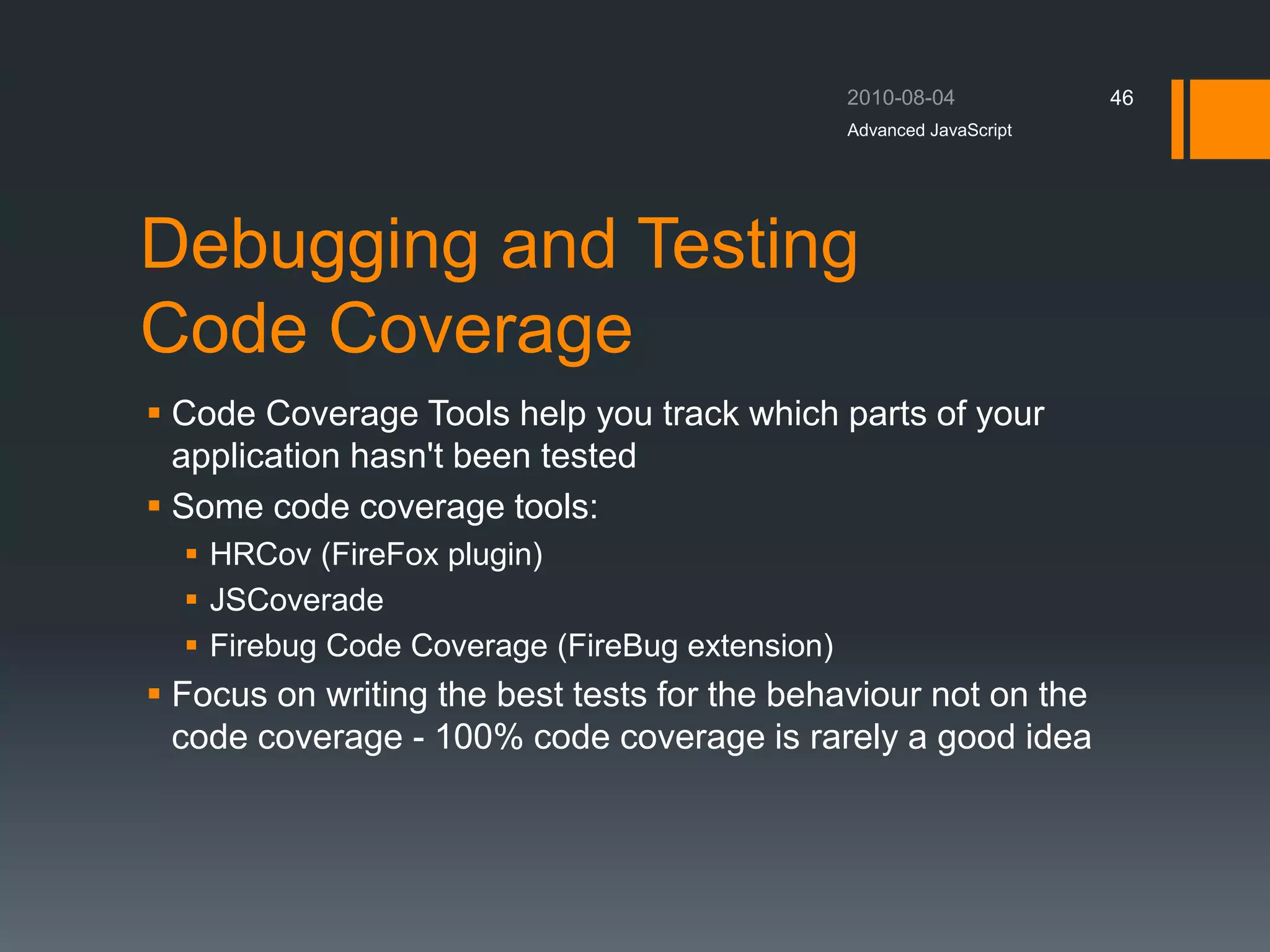 Debugging and Testing
Code Coverage
 Code Coverage Tools help you track which parts of your
application hasn't been tested
 Some code coverage tools:
 HRCov (FireFox plugin)
 JSCoverade
 Firebug Code Coverage (FireBug extension)
 Focus on writing the best tests for the behaviour not on the
code coverage - 100% code coverage is rarely a good idea
Advanced JavaScript
46
 