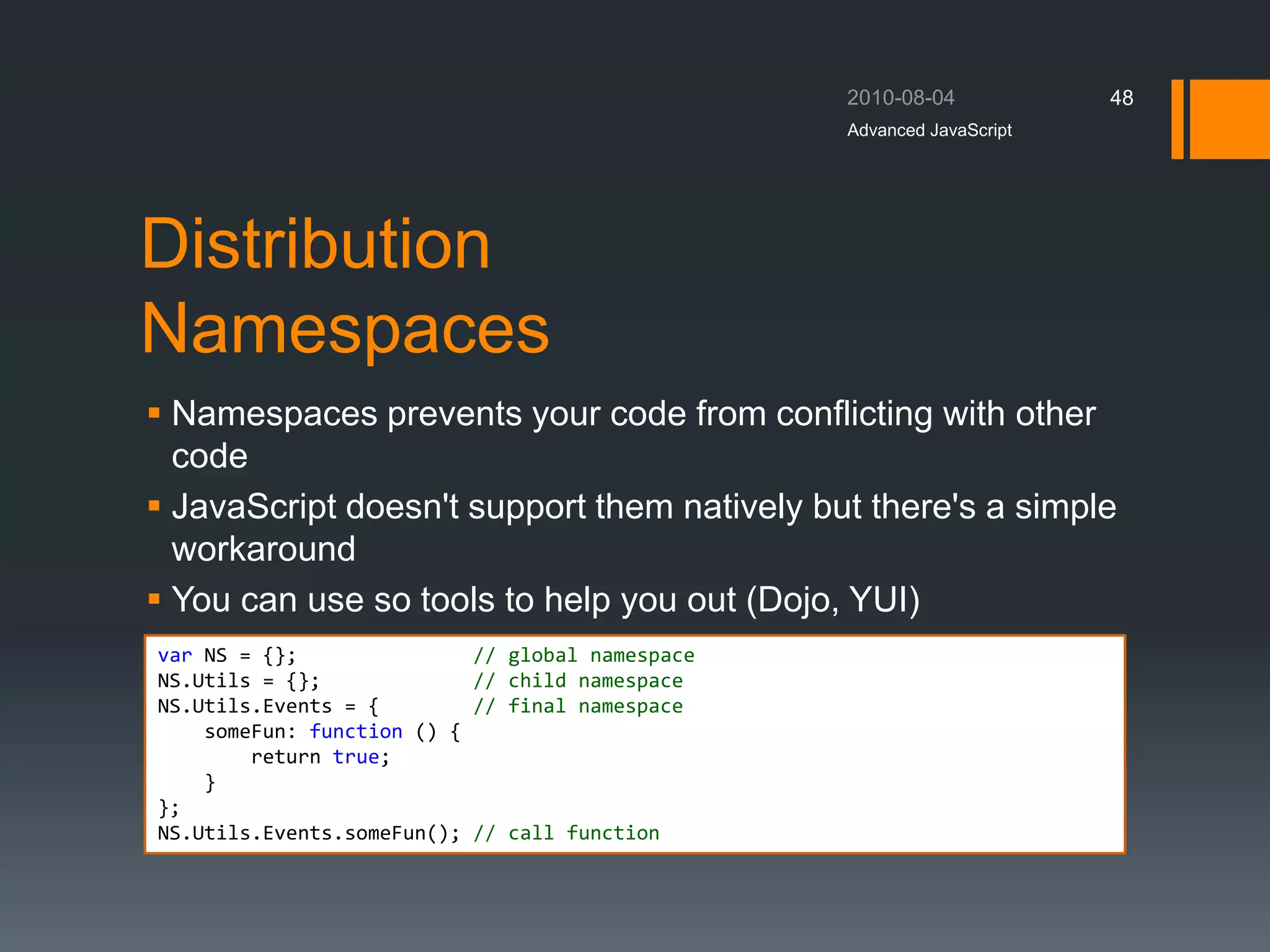 Distribution
Namespaces
 Namespaces prevents your code from conflicting with other
code
 JavaScript doesn't support them natively but there's a simple
workaround
 You can use so tools to help you out (Dojo, YUI)
Advanced JavaScript
48
var NS = {}; // global namespace
NS.Utils = {}; // child namespace
NS.Utils.Events = { // final namespace
someFun: function () {
return true;
}
};
NS.Utils.Events.someFun(); // call function
 