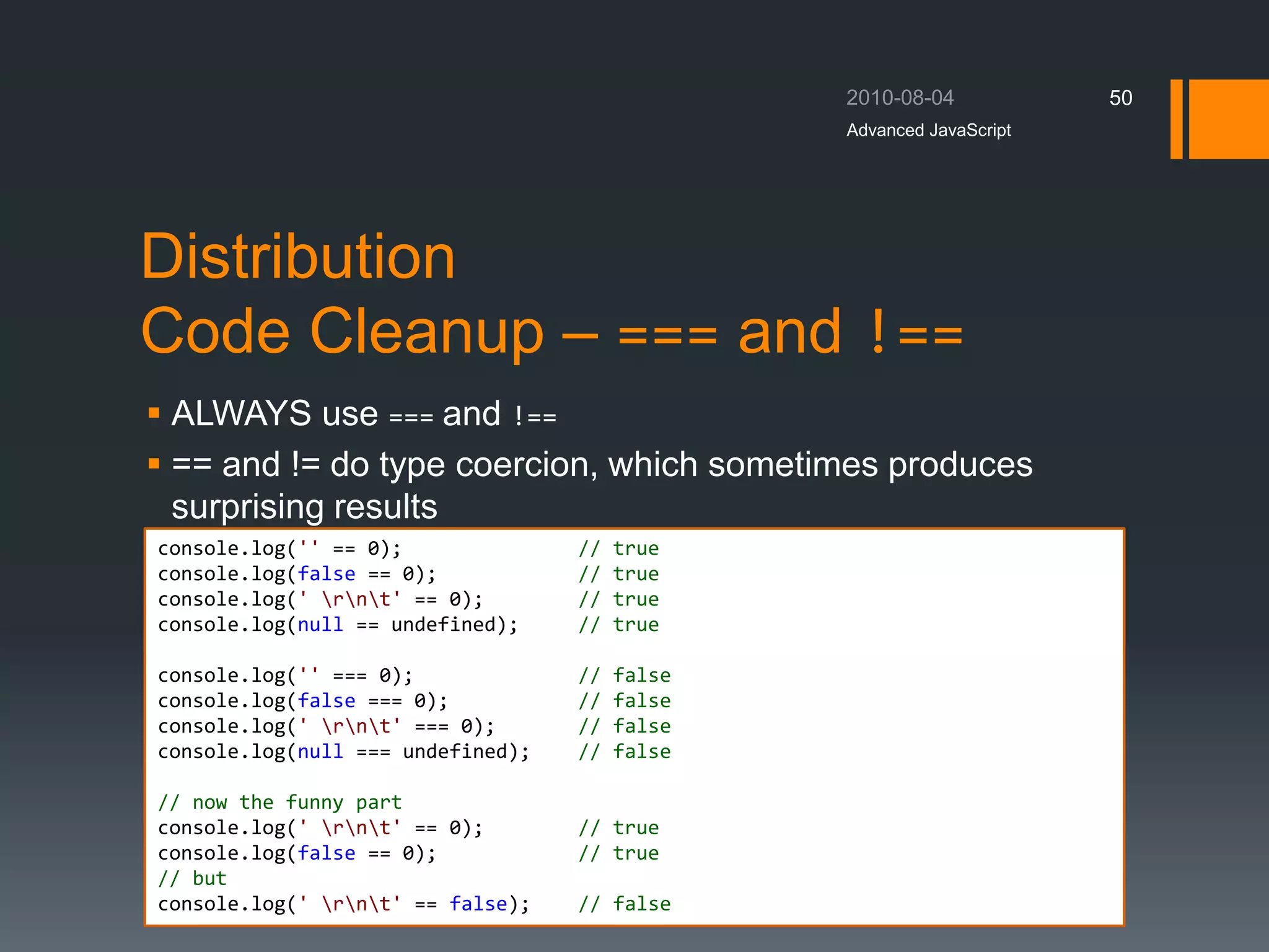 Distribution
Code Cleanup – === and !==
 ALWAYS use === and !==
 == and != do type coercion, which sometimes produces
surprising results
Advanced JavaScript
50
console.log('' == 0); // true
console.log(false == 0); // true
console.log(' rnt' == 0); // true
console.log(null == undefined); // true
console.log('' === 0); // false
console.log(false === 0); // false
console.log(' rnt' === 0); // false
console.log(null === undefined); // false
// now the funny part
console.log(' rnt' == 0); // true
console.log(false == 0); // true
// but
console.log(' rnt' == false); // false
 