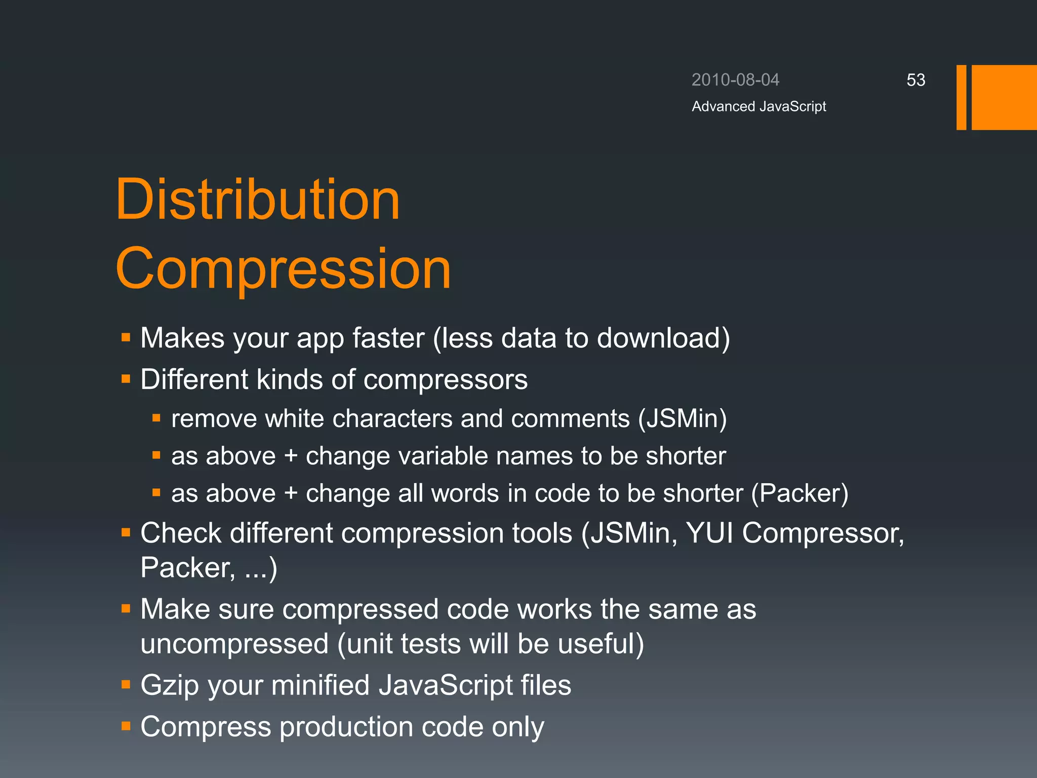 Distribution
Compression
 Makes your app faster (less data to download)
 Different kinds of compressors
 remove white characters and comments (JSMin)
 as above + change variable names to be shorter
 as above + change all words in code to be shorter (Packer)
 Check different compression tools (JSMin, YUI Compressor,
Packer, ...)
 Make sure compressed code works the same as
uncompressed (unit tests will be useful)
 Gzip your minified JavaScript files
 Compress production code only
Advanced JavaScript
53
 
