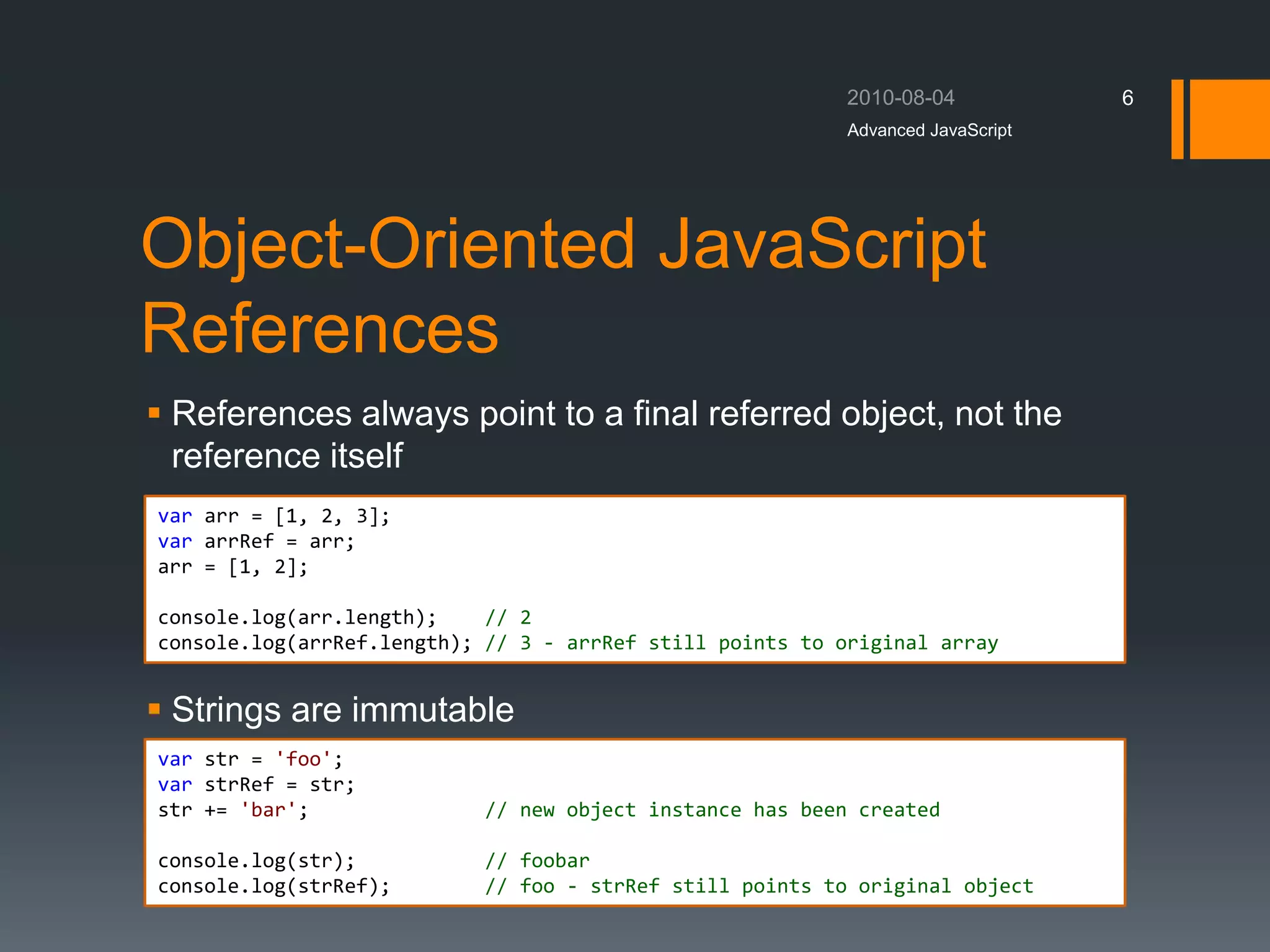 Object-Oriented JavaScript
References
 References always point to a final referred object, not the
reference itself
 Strings are immutable
Advanced JavaScript
6
var arr = [1, 2, 3];
var arrRef = arr;
arr = [1, 2];
console.log(arr.length); // 2
console.log(arrRef.length); // 3 - arrRef still points to original array
var str = 'foo';
var strRef = str;
str += 'bar'; // new object instance has been created
console.log(str); // foobar
console.log(strRef); // foo - strRef still points to original object
 