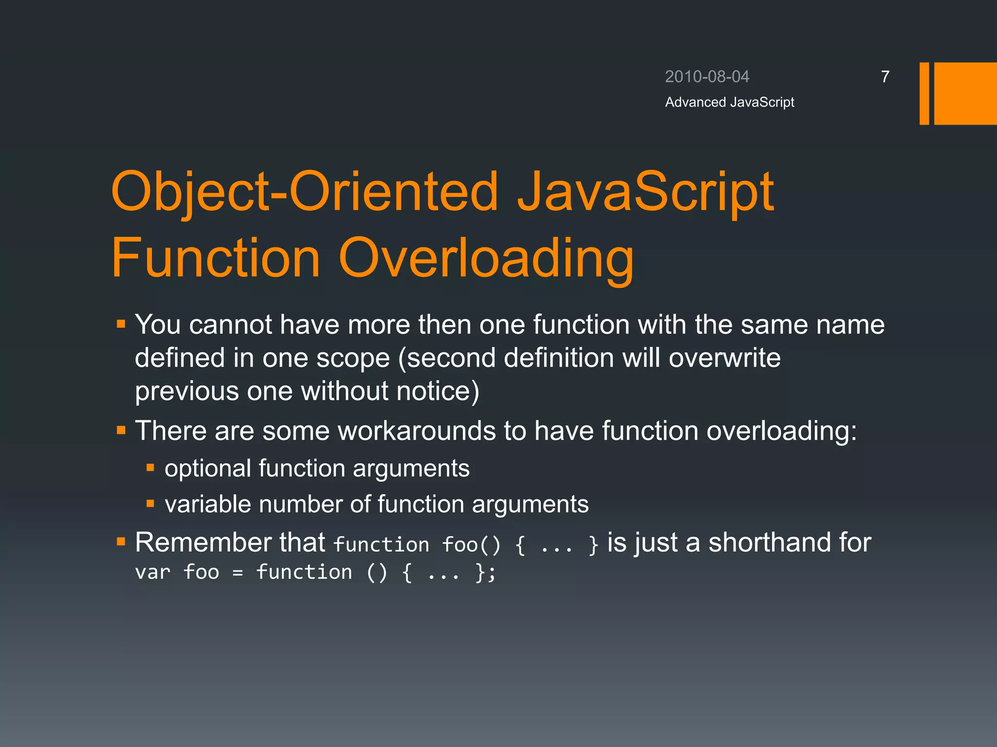 Object-Oriented JavaScript
Function Overloading
 You cannot have more then one function with the same name
defined in one scope (second definition will overwrite
previous one without notice)
 There are some workarounds to have function overloading:
 optional function arguments
 variable number of function arguments
 Remember that function foo() { ... } is just a shorthand for
var foo = function () { ... };
Advanced JavaScript
7
 
