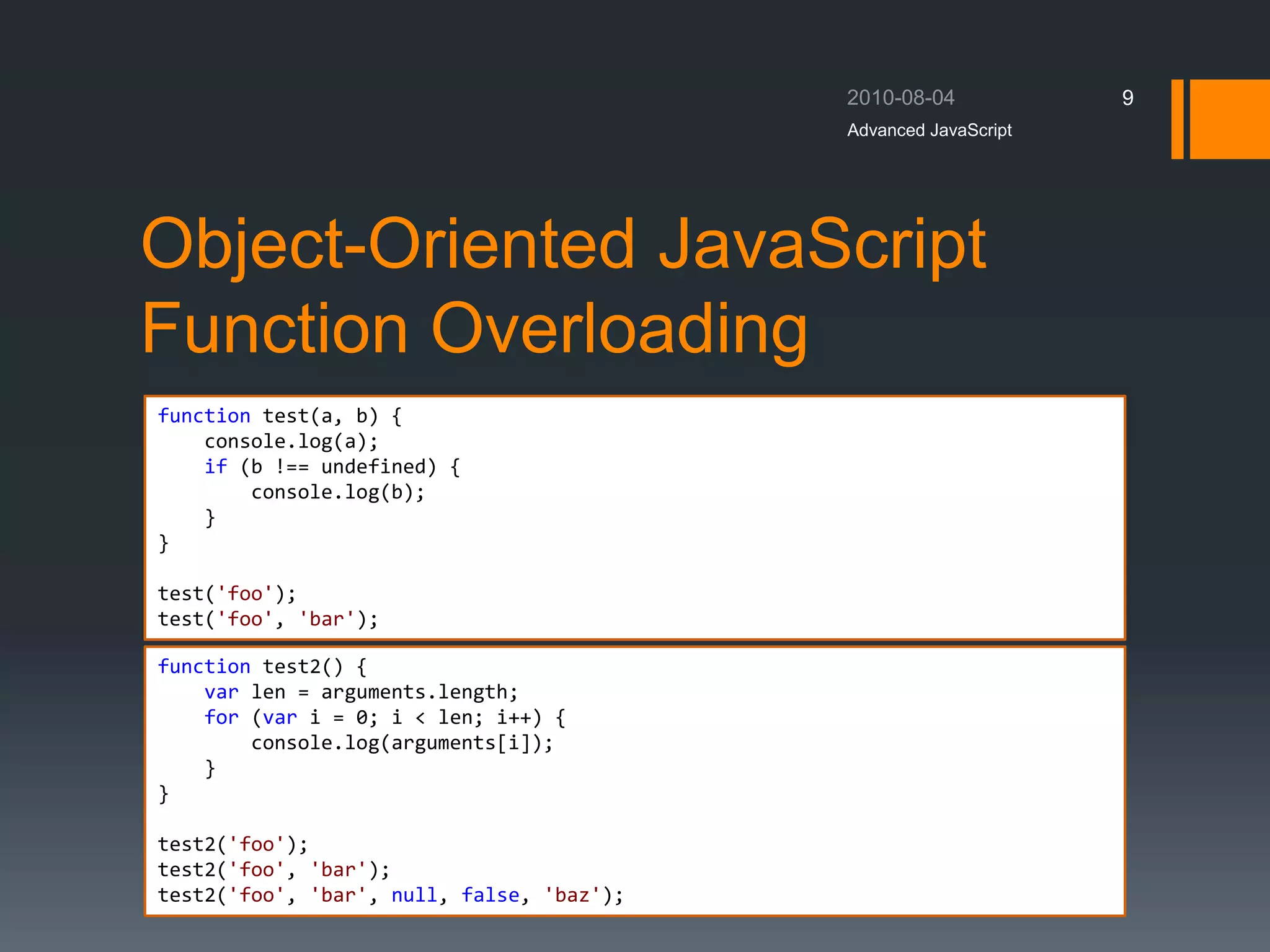 Object-Oriented JavaScript
Function Overloading
Advanced JavaScript
9
function test(a, b) {
console.log(a);
if (b !== undefined) {
console.log(b);
}
}
test('foo');
test('foo', 'bar');
function test2() {
var len = arguments.length;
for (var i = 0; i < len; i++) {
console.log(arguments[i]);
}
}
test2('foo');
test2('foo', 'bar');
test2('foo', 'bar', null, false, 'baz');
 