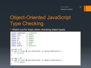 Object-Oriented JavaScript
Type Checking
 Watch out for traps when checking object types
Advanced JavaScript
10
typeof undefined; // undefined
typeof null; // object
typeof {}; // object
typeof []; // object
typeof 1; // number
typeof 1.2; // number
typeof true; // bool
typeof alert; // function
var arr = [];
if (arr !== null && arr.constructor === Array.constructor) {
// an array
}
var obj = {};
if (obj !== null && obj.constructor === Object.constructor) {
// an object
}
 