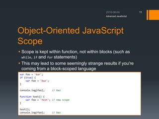 Object-Oriented JavaScript
Scope
 Scope is kept within function, not within blocks (such as
while, if and for statements)
 This may lead to some seemingly strange results if you're
coming from a block-scoped language
Advanced JavaScript
11
var foo = 'bar';
if (true) {
var foo = 'baz';
}
console.log(foo); // baz
function test() {
var foo = 'test'; // new scope
}
test();
console.log(foo); // baz
 