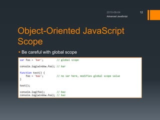 Object-Oriented JavaScript
Scope
 Be careful with global scope
Advanced JavaScript
12
var foo = 'bar'; // global scope
console.log(window.foo); // bar
function test() {
foo = 'baz'; // no var here, modifies global scope value
}
test();
console.log(foo); // baz
console.log(window.foo); // baz
 