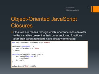 Object-Oriented JavaScript
Closures
 Closures are means through which inner functions can refer
to the variables present in their outer enclosing functions
after their parent functions have already terminated
Advanced JavaScript
13
var obj = document.getElementById('someId');
setTimeout(function () {
obj.style.display = 'none';
}, 1000);
function delayedAlert(msg, time) {
setTimeout(function () {
alert(msg);
}, time);
}
delayedAlert('foo', 2000);
 