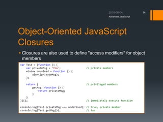 Object-Oriented JavaScript
Closures
 Closures are also used to define "access modifiers" for object
members
Advanced JavaScript
14
var Test = (function () {
var privateMsg = 'foo'; // private members
window.onunload = function () {
alert(privateMsg);
};
return { // privileged members
getMsg: function () {
return privateMsg;
}
}
})(); // immediately execute function
console.log(Test.privateMsg === undefined); // true, private member
console.log(Test.getMsg()); // foo
 