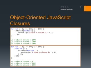 Object-Oriented JavaScript
Closures
Advanced JavaScript
15
for (var i = 0; i <= 2000; i += 1000) {
setTimeout(function () {
console.log('i value in closure is ' + i);
}, i);
}
// i value in closure is 2000
// i value in closure is 2000
// i value in closure is 2000
for (var i = 0; i <= 2000; i += 1000) {
(function (i) {
setTimeout(function () {
console.log('i value in closure is ' + i);
}, i);
})(i);
}
// i value in closure is 0
// i value in closure is 1000
// i value in closure is 2000
 