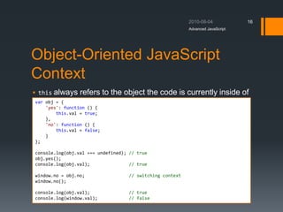 Object-Oriented JavaScript
Context
 this always refers to the object the code is currently inside of
Advanced JavaScript
16
var obj = {
'yes': function () {
this.val = true;
},
'no': function () {
this.val = false;
}
};
console.log(obj.val === undefined); // true
obj.yes();
console.log(obj.val); // true
window.no = obj.no; // switching context
window.no();
console.log(obj.val); // true
console.log(window.val); // false
 