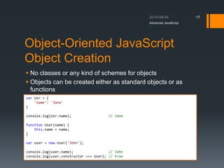Object-Oriented JavaScript
Object Creation
 No classes or any kind of schemes for objects
 Objects can be created either as standard objects or as
functions
Advanced JavaScript
17
var Usr = {
'name': 'Jane'
}
console.log(Usr.name); // Jane
function User(name) {
this.name = name;
}
var user = new User('John');
console.log(user.name); // John
console.log(user.constructor === User); // true
 