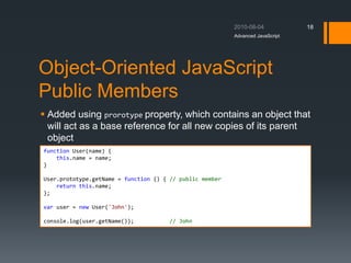 Object-Oriented JavaScript
Public Members
 Added using prorotype property, which contains an object that
will act as a base reference for all new copies of its parent
object
Advanced JavaScript
18
function User(name) {
this.name = name;
}
User.prototype.getName = function () { // public member
return this.name;
};
var user = new User('John');
console.log(user.getName()); // John
 