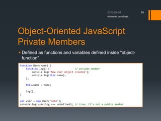 Object-Oriented JavaScript
Private Members
 Defined as functions and variables defined inside "object-
function"
Advanced JavaScript
19
function User(name) {
function log() { // private member
console.log('New User object created');
console.log(this.name);
};
this.name = name;
log();
}
var user = new User('John');
console.log(user.log === undefined); // true, it's not a public member
 