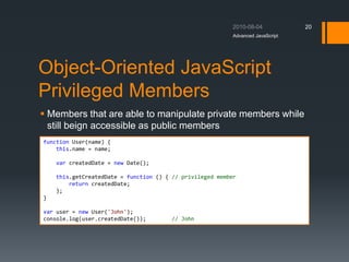 Object-Oriented JavaScript
Privileged Members
 Members that are able to manipulate private members while
still beign accessible as public members
Advanced JavaScript
20
function User(name) {
this.name = name;
var createdDate = new Date();
this.getCreatedDate = function () { // privileged member
return createdDate;
};
}
var user = new User('John');
console.log(user.createdDate()); // John
 