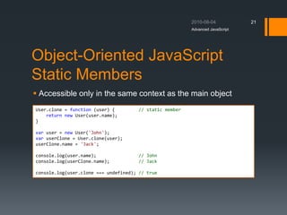 Object-Oriented JavaScript
Static Members
 Accessible only in the same context as the main object
Advanced JavaScript
21
User.clone = function (user) { // static member
return new User(user.name);
}
var user = new User('John');
var userClone = User.clone(user);
userClone.name = 'Jack';
console.log(user.name); // John
console.log(userClone.name); // Jack
console.log(user.clone === undefined); // true
 