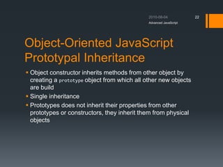 Object-Oriented JavaScript
Prototypal Inheritance
 Object constructor inherits methods from other object by
creating a prototype object from which all other new objects
are build
 Single inheritance
 Prototypes does not inherit their properties from other
prototypes or constructors, they inherit them from physical
objects
Advanced JavaScript
22
 