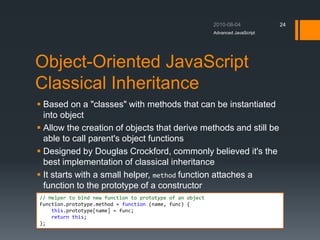 Object-Oriented JavaScript
Classical Inheritance
 Based on a "classes" with methods that can be instantiated
into object
 Allow the creation of objects that derive methods and still be
able to call parent's object functions
 Designed by Douglas Crockford, commonly believed it's the
best implementation of classical inheritance
 It starts with a small helper, method function attaches a
function to the prototype of a constructor
Advanced JavaScript
24
// Helper to bind new function to prototype of an object
Function.prototype.method = function (name, func) {
this.prototype[name] = func;
return this;
};
 