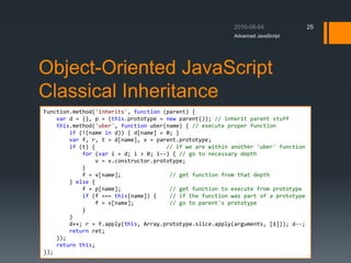 Object-Oriented JavaScript
Classical Inheritance
Advanced JavaScript
25
Function.method('inherits', function (parent) {
var d = {}, p = (this.prototype = new parent()); // inherit parent stuff
this.method('uber', function uber(name) { // execute proper function
if (!(name in d)) { d[name] = 0; }
var f, r, t = d[name], v = parent.prototype;
if (t) { // if we are within another 'uber' function
for (var i = d; i > 0; i--) { // go to necessary depth
v = v.constructor.prototype;
}
f = v[name]; // get function from that depth
} else {
f = p[name]; // get function to execute from prototype
if (f === this[name]) { // if the function was part of a prototype
f = v[name]; // go to parent's prototype
}
}
d++; r = f.apply(this, Array.prototype.slice.apply(arguments, [1])); d--;
return ret;
});
return this;
});
 