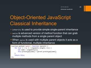 Object-Oriented JavaScript
Classical Inheritance
Advanced JavaScript
26
Function.method('swiss', function (parent) {
for (var i = 1; i < arguments.length; i++) {
var name = arguments[i];
this.prototype[name] = parent.prototype[name];
}
return this;
});
 inherits is used to provide simple single-parent inheritance
 swiss is advanced version of method function that can grab
multiple methods from a single parent object
 When swiss is used with multiple parent objects it acts as a
form of functional, multiple inheritance
 