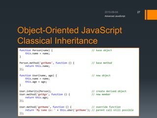 Object-Oriented JavaScript
Classical Inheritance
Advanced JavaScript
27
function Person(name) { // base object
this.name = name;
}
Person.method('getName', function () { // base method
return this.name;
});
function User(name, age) { // new object
this.name = name;
this.age = age;
}
User.inherits(Person); // create derived object
User.method('getAge', function () { // new member
return this.age;
});
User.method('getName', function () { // override function
return 'My name is: ' + this.uber('getName'); // parent call still possible
});
 