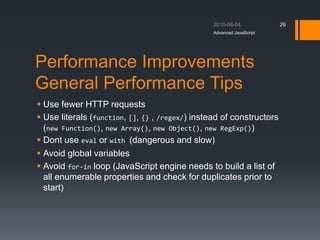 Performance Improvements
General Performance Tips
 Use fewer HTTP requests
 Use literals (function, [], {} , /regex/) instead of constructors
(new Function(), new Array(), new Object(), new RegExp())
 Dont use eval or with (dangerous and slow)
 Avoid global variables
 Avoid for-in loop (JavaScript engine needs to build a list of
all enumerable properties and check for duplicates prior to
start)
Advanced JavaScript
29
 
