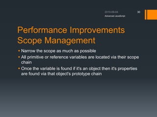 Performance Improvements
Scope Management
 Narrow the scope as much as possible
 All primitive or reference variables are located via their scope
chain
 Once the variable is found if it's an object then it's properties
are found via that object's prototype chain
Advanced JavaScript
30
 