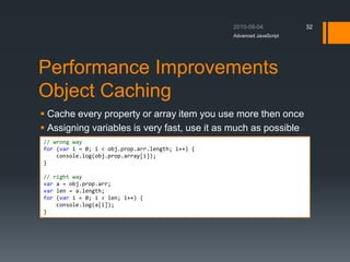 Performance Improvements
Object Caching
 Cache every property or array item you use more then once
 Assigning variables is very fast, use it as much as possible
Advanced JavaScript
32
// wrong way
for (var i = 0; i < obj.prop.arr.length; i++) {
console.log(obj.prop.array[i]);
}
// right way
var a = obj.prop.arr;
var len = a.length;
for (var i = 0; i < len; i++) {
console.log(a[i]);
}
 
