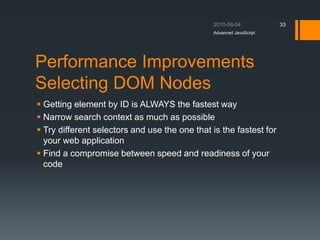 Performance Improvements
Selecting DOM Nodes
 Getting element by ID is ALWAYS the fastest way
 Narrow search context as much as possible
 Try different selectors and use the one that is the fastest for
your web application
 Find a compromise between speed and readiness of your
code
Advanced JavaScript
33
 