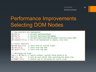 Performance Improvements
Selecting DOM Nodes
Advanced JavaScript
34
// How selectors are implemented
$('#i1'); // document.getElementById
$('div'); // document.getElementsByTagName
$('.c1'); // document.getElementsByClassName (searches whole DOM)
$('[value="v"]'); // has to be implemented in jQuery, very slow
// Faster selectors
$('#i1 div.c1'); // start from id (narrow scope)
$('div.c1'); // start from tag name
$('a[alt=""]'); // start from tag name
// Narrowing the scope
var c = $('#i1'); // search context, quickly found based on id
$('.c1', c); // will be much faster then searching the whole tree
c.find('.c1'); // another way of narrowing the search scope
 