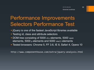 Performance Improvements
Selectors Performance Test
 jQuery is one of the fastest JavaScript libraries available
 Testing id, class and attribute selectors
 DOM tree consisting of 5000 div elements, 5000 span
elements, 5000 p elements and 5000 small elements
 Tested browsers: Chrome 5, FF 3.6, IE 8, Safari 4, Opera 10
http://www.componenthouse.com/extra/jquery-analysis.html
Advanced JavaScript
35
 