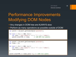 Performance Improvements
Modifying DOM Nodes
 Any changes in DOM tree are ALWAYS slow
 Perform as many operations as possible outside of DOM
Advanced JavaScript
39
var parent = document.getElementById('parentId');
for (var i = 0; i < 100; i++) {
var item = '<div class="c' + i + '">' + i + '</div>';
parent.innerHTML += item; // 100 DOM tree updates
}
var parent = document.getElementById('parentId');
var items = [];
for (var i = 0; i < 100; i++) {
var item = '<div class="c' + i + '">' + i + '</div>';
items.push(item);
}
parent.innerHTML += items.join(''); // 1 DOM tree update
 
