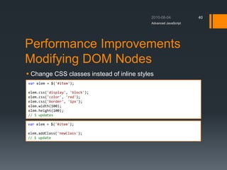 Performance Improvements
Modifying DOM Nodes
 Change CSS classes instead of inline styles
Advanced JavaScript
40
var elem = $('#item');
elem.css('display', 'block');
elem.css('color', 'red');
elem.css('border', '1px');
elem.width(100);
elem.height(100);
// 5 updates
var elem = $('#item');
elem.addClass('newClass');
// 1 update
 