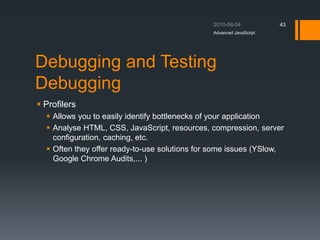 Debugging and Testing
Debugging
 Profilers
 Allows you to easily identify bottlenecks of your application
 Analyse HTML, CSS, JavaScript, resources, compression, server
configuration, caching, etc.
 Often they offer ready-to-use solutions for some issues (YSlow,
Google Chrome Audits,... )
Advanced JavaScript
43
 