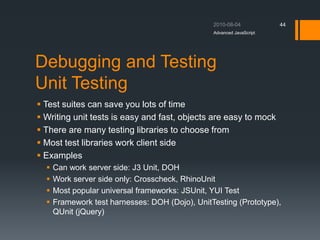 Debugging and Testing
Unit Testing
 Test suites can save you lots of time
 Writing unit tests is easy and fast, objects are easy to mock
 There are many testing libraries to choose from
 Most test libraries work client side
 Examples
 Can work server side: J3 Unit, DOH
 Work server side only: Crosscheck, RhinoUnit
 Most popular universal frameworks: JSUnit, YUI Test
 Framework test harnesses: DOH (Dojo), UnitTesting (Prototype),
QUnit (jQuery)
Advanced JavaScript
44
 